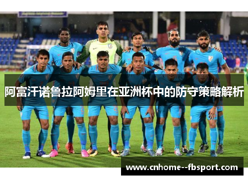 阿富汗诺鲁拉阿姆里在亚洲杯中的防守策略解析 阿富汗诺鲁拉阿姆里在亚洲杯中的防守策略解析